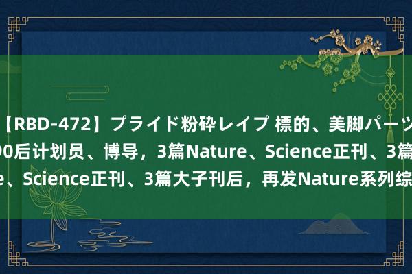 【RBD-472】プライド粉砕レイプ 標的、美脚パーツモデル ASUKA 她，90后计划员、博导，3篇Nature、Science正刊、3篇大子刊后，再发Nature系列综述！