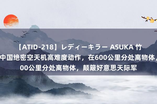 【ATID-218】レディーキラー ASUKA 竹内紗里奈 麻生ゆう 中国绝密空天机高难度动作，在600公里分处离物体，颠簸好意思天际军