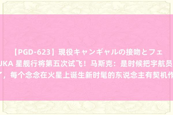【PGD-623】現役キャンギャルの接吻とフェラチオとセックス ASUKA 星舰行将第五次试飞！马斯克：是时候把宇航员奉上火星了，每个念念在火星上诞生新时髦的东说念主有契机作念到这少许【附买卖航天行业近况分析】