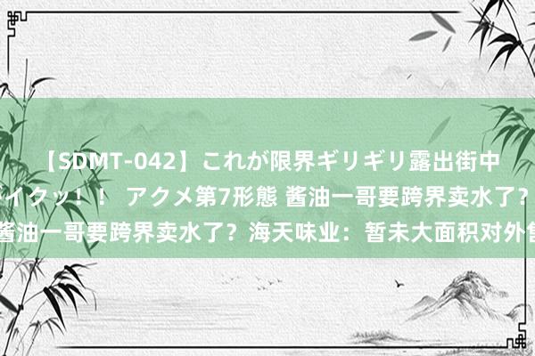 【SDMT-042】これが限界ギリギリ露出街中潮吹き アクメ自転車がイクッ！！ アクメ第7形態 酱油一哥要跨界卖水了？海天味业：暂未大面积对外售售