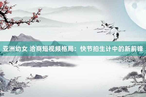 亚洲幼女 洽商短视频格局：快节拍生计中的新前锋