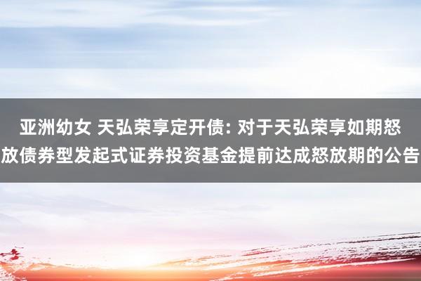 亚洲幼女 天弘荣享定开债: 对于天弘荣享如期怒放债券型发起式证券投资基金提前达成怒放期的公告