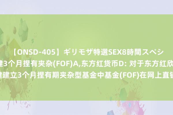 【ONSD-405】ギリモザ特選SEX8時間スペシャル 4 东方红欣和稳健3个月捏有夹杂(FOF)A,东方红货币D: 对于东方红欣和稳健建立3个月捏有期夹杂型基金中基金(FOF)在网上直销平台开展认购费率优惠四肢的公告