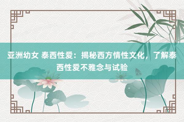 亚洲幼女 泰西性爱：揭秘西方情性文化，了解泰西性爱不雅念与试验