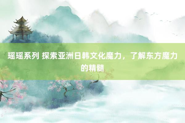 瑶瑶系列 探索亚洲日韩文化魔力，了解东方魔力的精髓