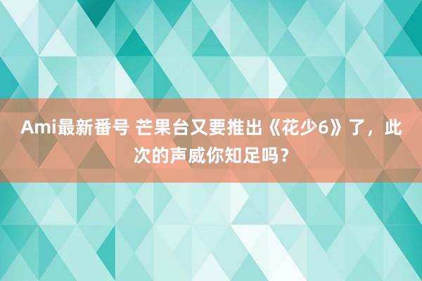 Ami最新番号 芒果台又要推出《花少6》了，此次的声威你知足吗？