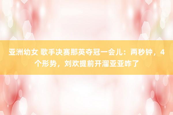 亚洲幼女 歌手决赛那英夺冠一会儿：两秒钟，4个形势，刘欢提前开溜亚亚咋了