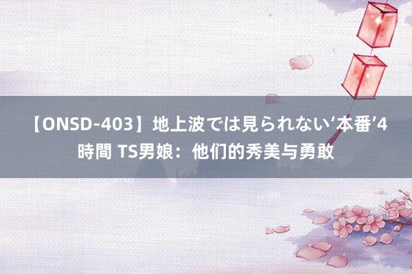 【ONSD-403】地上波では見られない‘本番’4時間 TS男娘：他们的秀美与勇敢