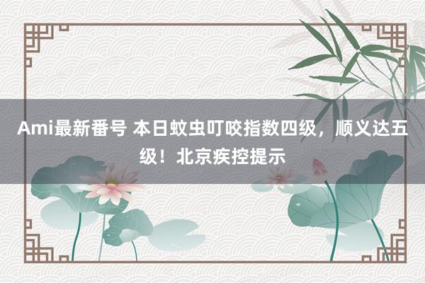 Ami最新番号 本日蚊虫叮咬指数四级，顺义达五级！北京疾控提示