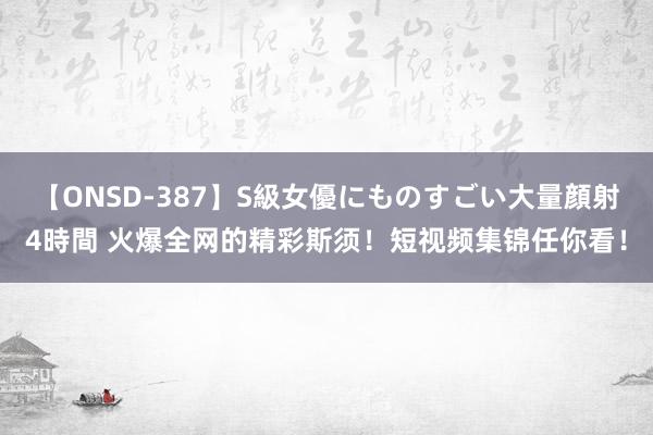 【ONSD-387】S級女優にものすごい大量顔射4時間 火爆全网的精彩斯须！短视频集锦任你看！