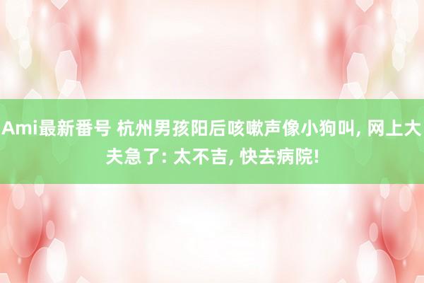 Ami最新番号 杭州男孩阳后咳嗽声像小狗叫， 网上大夫急了: 太不吉， 快去病院!