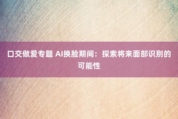 口交做爱专题 AI换脸期间：探索将来面部识别的可能性