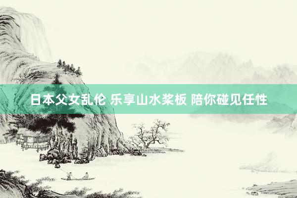 日本父女乱伦 乐享山水桨板 陪你碰见任性