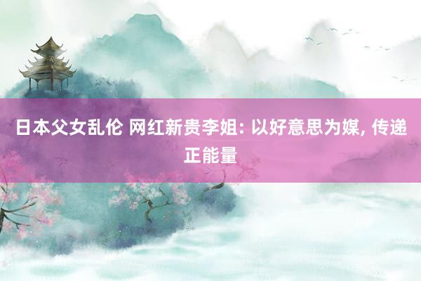 日本父女乱伦 网红新贵李姐: 以好意思为媒， 传递正能量