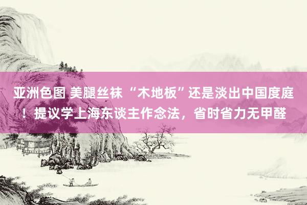 亚洲色图 美腿丝袜 “木地板”还是淡出中国度庭！提议学上海东谈主作念法，省时省力无甲醛