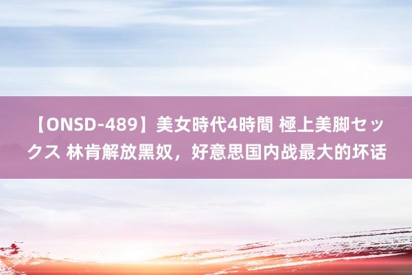 【ONSD-489】美女時代4時間 極上美脚セックス 林肯解放黑奴，好意思国内战最大的坏话