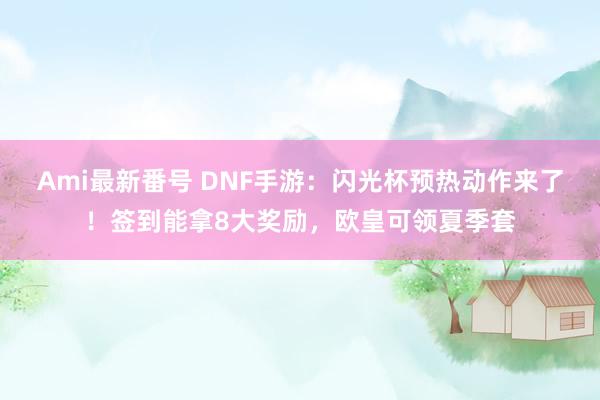 Ami最新番号 DNF手游：闪光杯预热动作来了！签到能拿8大奖励，欧皇可领夏季套
