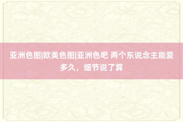 亚洲色图|欧美色图|亚洲色吧 两个东说念主能爱多久，细节说了算