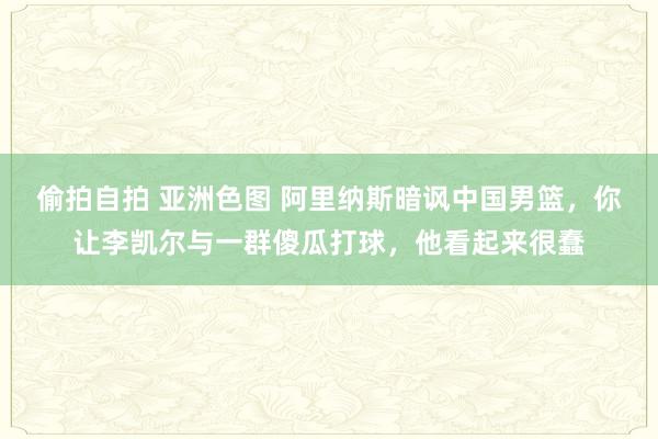 偷拍自拍 亚洲色图 阿里纳斯暗讽中国男篮，你让李凯尔与一群傻瓜打球，他看起来很蠢