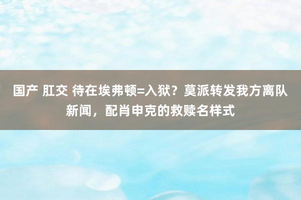 国产 肛交 待在埃弗顿=入狱？莫派转发我方离队新闻，配肖申克的救赎名样式