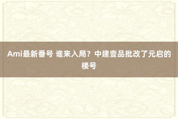 Ami最新番号 谁来入局？中建壹品批改了元启的楼号