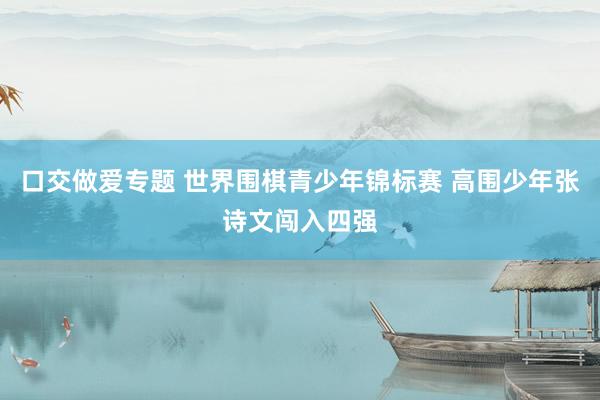 口交做爱专题 世界围棋青少年锦标赛 高围少年张诗文闯入四强