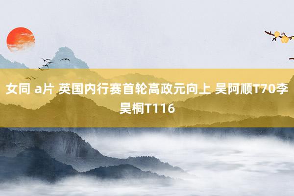 女同 a片 英国内行赛首轮高政元向上 吴阿顺T70李昊桐T116