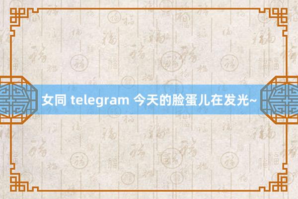 女同 telegram 今天的脸蛋儿在发光~