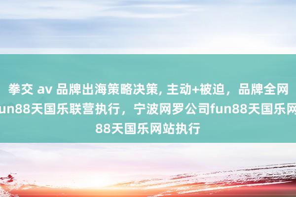 拳交 av 品牌出海策略决策, 主动+被迫,品牌全网隐藏, fun88天国乐联营执行,宁波网罗公司fun88天国乐网站执行
