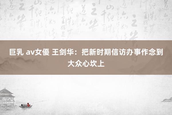 巨乳 av女優 王剑华：把新时期信访办事作念到大众心坎上