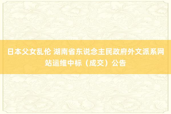 日本父女乱伦 湖南省东说念主民政府外文派系网站运维中标（成交）公告