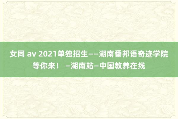 女同 av 2021单独招生——湖南番邦语奇迹学院等你来！ —湖南站—中国教养在线