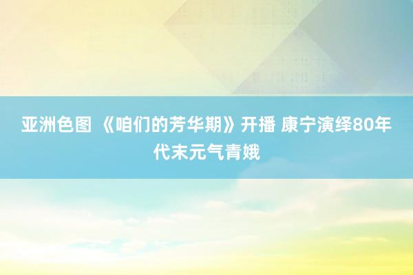 亚洲色图 《咱们的芳华期》开播 康宁演绎80年代末元气青娥