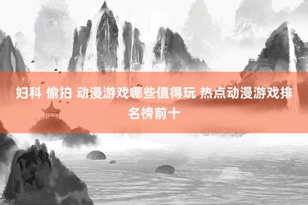 妇科 偷拍 动漫游戏哪些值得玩 热点动漫游戏排名榜前十