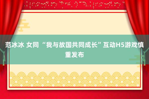 范冰冰 女同 “我与故国共同成长”互动H5游戏慎重发布