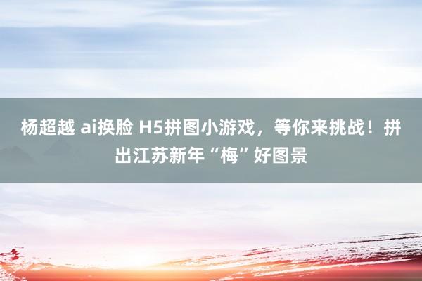 杨超越 ai换脸 H5拼图小游戏，等你来挑战！拼出江苏新年“梅”好图景