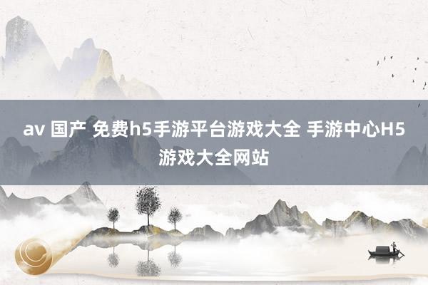 av 国产 免费h5手游平台游戏大全 手游中心H5游戏大全网站