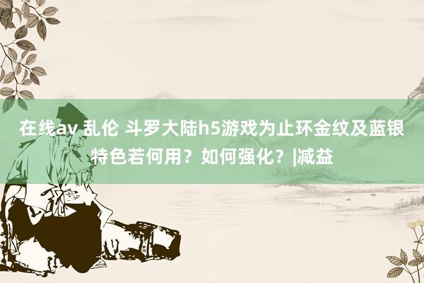 在线av 乱伦 斗罗大陆h5游戏为止环金纹及蓝银特色若何用？如何强化？|减益