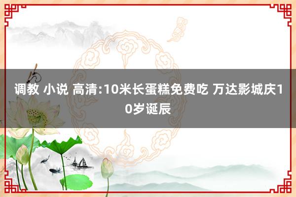 调教 小说 高清:10米长蛋糕免费吃 万达影城庆10岁诞辰