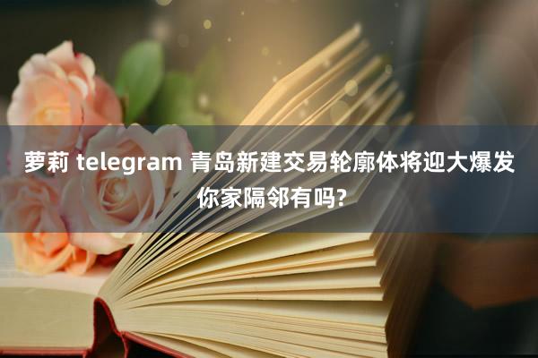 萝莉 telegram 青岛新建交易轮廓体将迎大爆发 你家隔邻有吗?