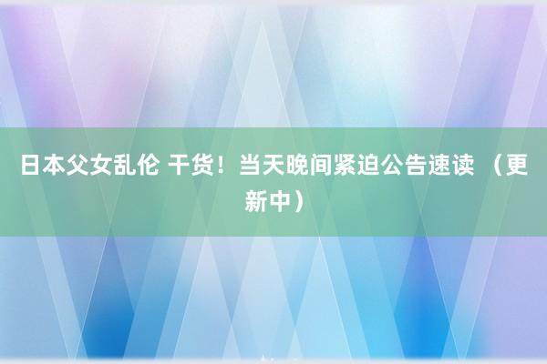 日本父女乱伦 干货！当天晚间紧迫公告速读 （更新中）