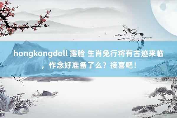 hongkongdoll 露脸 生肖兔行将有古迹来临，作念好准备了么？接喜吧！