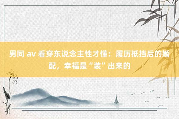 男同 av 看穿东说念主性才懂：履历抵挡后的婚配，幸福是“装”出来的