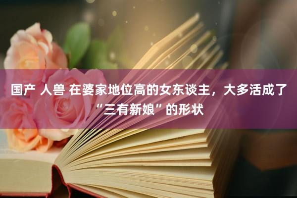 国产 人兽 在婆家地位高的女东谈主，大多活成了“三有新娘”的形状