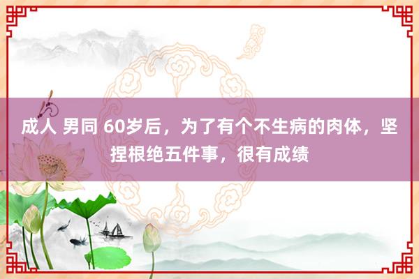 成人 男同 60岁后，为了有个不生病的肉体，坚捏根绝五件事，很有成绩