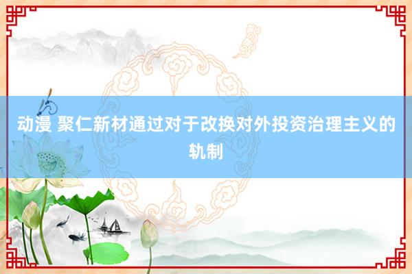 动漫 聚仁新材通过对于改换对外投资治理主义的轨制