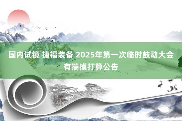国内试镜 捷福装备 2025年第一次临时鼓动大会有揣摸打算公告