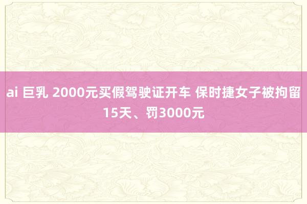 ai 巨乳 2000元买假驾驶证开车 保时捷女子被拘留15天、罚3000元