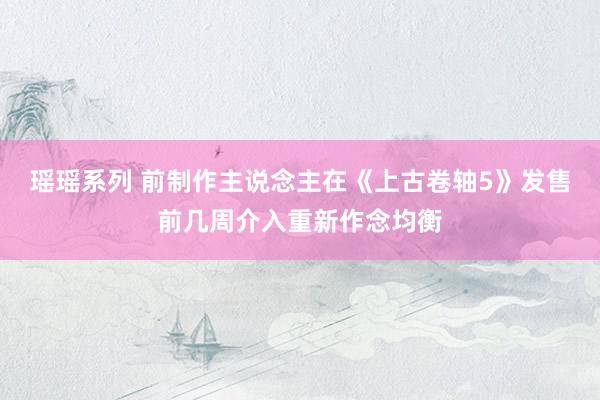 瑶瑶系列 前制作主说念主在《上古卷轴5》发售前几周介入重新作念均衡