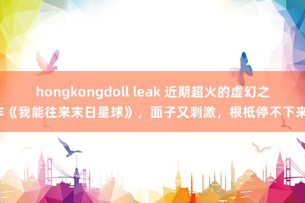 hongkongdoll leak 近期超火的虚幻之作《我能往来末日星球》，面子又刺激，根柢停不下来！